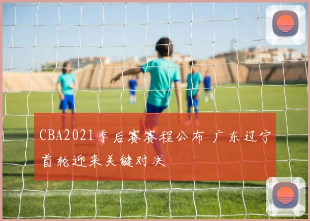 CBA2021季后赛赛程公布 广东辽宁首轮迎来关键对决