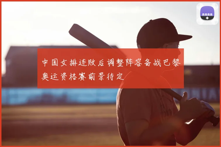 中国女排连败后调整阵容备战巴黎奥运资格赛前景待定