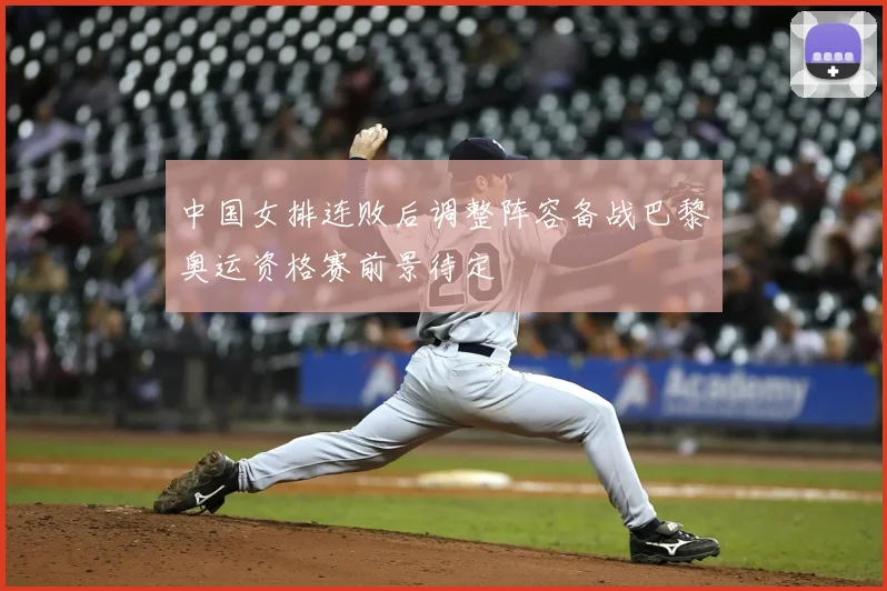 中国女排连败后调整阵容备战巴黎奥运资格赛前景待定