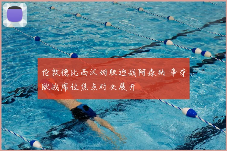 伦敦德比西汉姆联迎战阿森纳 争夺欧战席位焦点对决展开