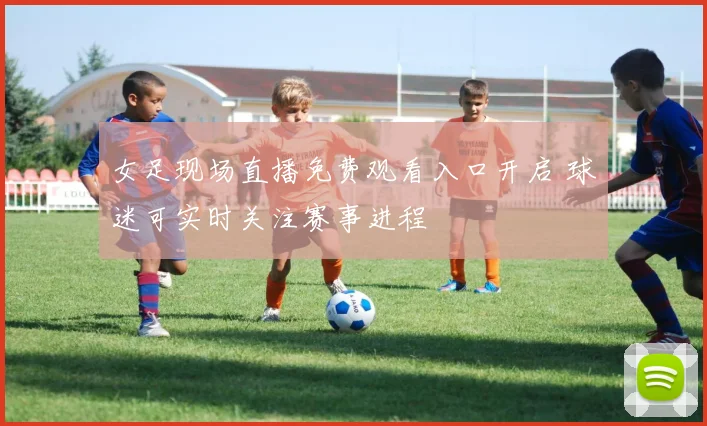 女足现场直播免费观看入口开启 球迷可实时关注赛事进程
