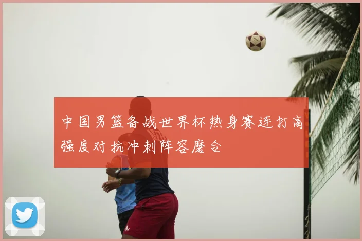 中国男篮备战世界杯热身赛连打高强度对抗冲刺阵容磨合