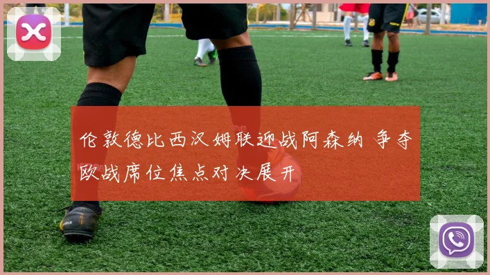 伦敦德比西汉姆联迎战阿森纳 争夺欧战席位焦点对决展开