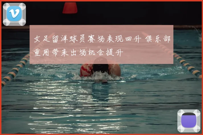 女足留洋球员赛场表现回升 俱乐部重用带来出场机会提升