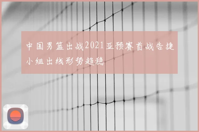 中国男篮出战2021亚预赛首战告捷小组出线形势趋稳