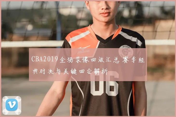 CBA2019全场录像回放汇总 赛季经典对决与关键回合解析
