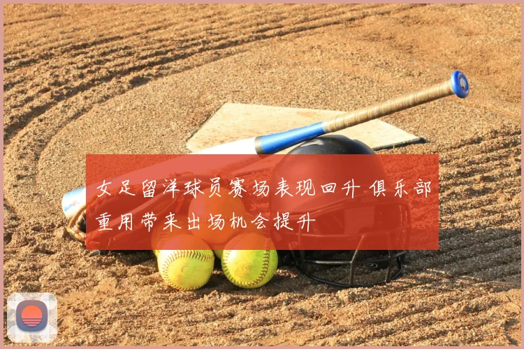 女足留洋球员赛场表现回升 俱乐部重用带来出场机会提升