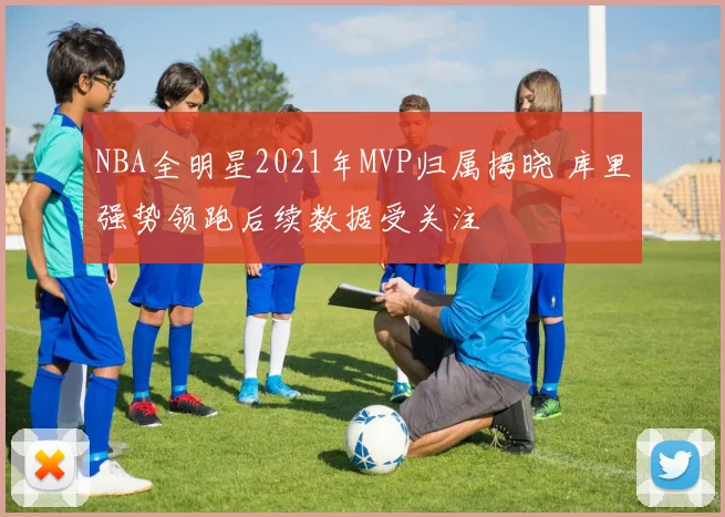 NBA全明星2021年MVP归属揭晓 库里强势领跑后续数据受关注