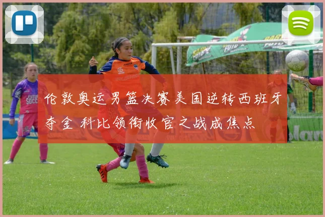 伦敦奥运男篮决赛美国逆转西班牙夺金 科比领衔收官之战成焦点