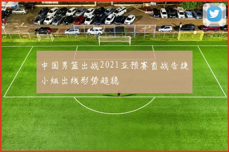 中国男篮出战2021亚预赛首战告捷小组出线形势趋稳