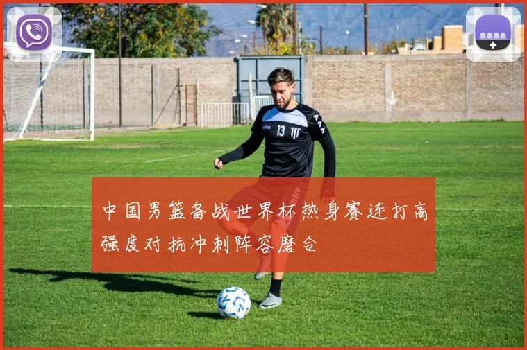 中国男篮备战世界杯热身赛连打高强度对抗冲刺阵容磨合